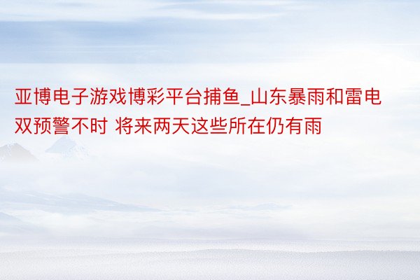 亚博电子游戏博彩平台捕鱼_山东暴雨和雷电双预警不时 将来两天这些所在仍有雨