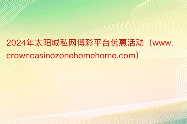 2024年太阳城私网博彩平台优惠活动（www.crowncasinozonehomehome.com）