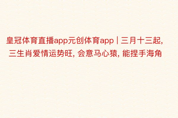 皇冠体育直播app元创体育app | 三月十三起, 三生肖爱情运势旺, 会意马心猿, 能捏手海角