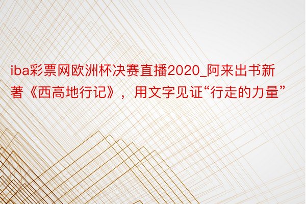 iba彩票网欧洲杯决赛直播2020_阿来出书新著《西高地行记》，用文字见证“行走的力量”