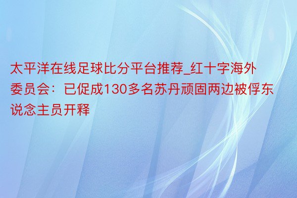 太平洋在线足球比分平台推荐_红十字海外委员会：已促成130多名苏丹顽固两边被俘东说念主员开释