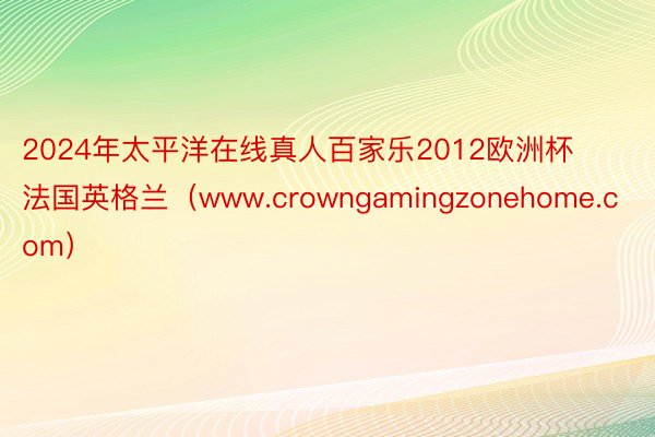 2024年太平洋在线真人百家乐2012欧洲杯法国英格兰（www.crowngamingzonehome.com）