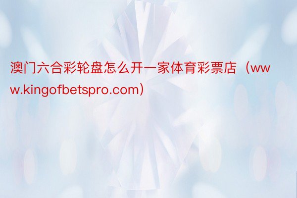 澳门六合彩轮盘怎么开一家体育彩票店（www.kingofbetspro.com）