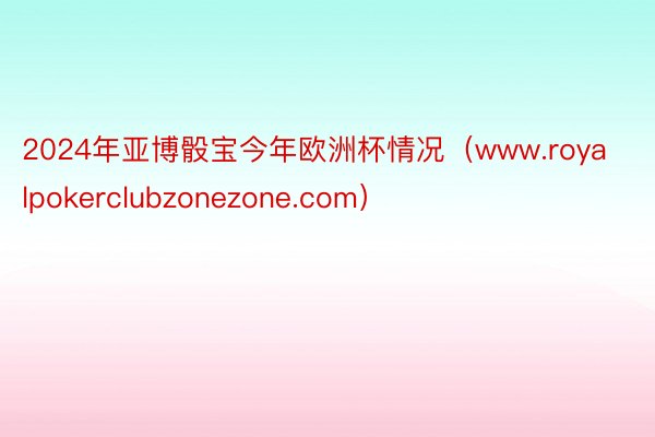 2024年亚博骰宝今年欧洲杯情况（www.royalpokerclubzonezone.com）