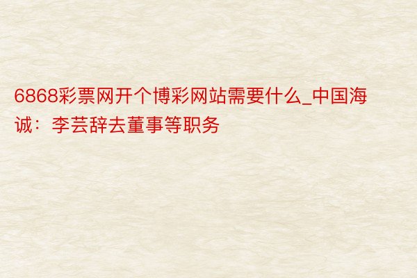 6868彩票网开个博彩网站需要什么_中国海诚：李芸辞去董事等职务