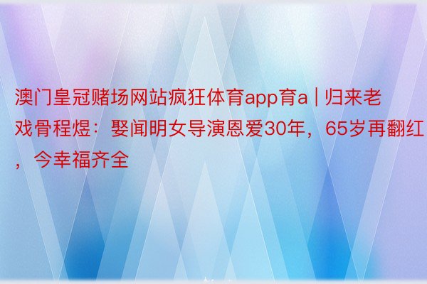 澳门皇冠赌场网站疯狂体育app育a | 归来老戏骨程煜：娶闻明女导演恩爱30年，65岁再翻红，今幸福齐全