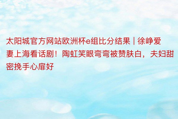 太阳城官方网站欧洲杯e组比分结果 | 徐峥爱妻上海看话剧！陶虹笑眼弯弯被赞肤白，夫妇甜密挽手心扉好