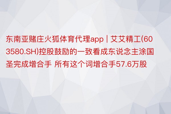 东南亚赌庄火狐体育代理app | 艾艾精工(603580.SH)控股鼓励的一致看成东说念主涂国圣完成增合手 所有这个词增合手57.6万股