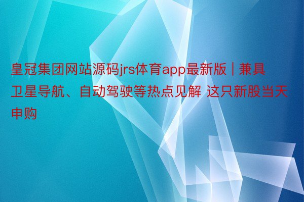 皇冠集团网站源码jrs体育app最新版 | 兼具卫星导航、自动驾驶等热点见解 这只新股当天申购