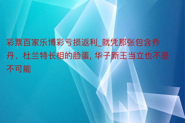 彩票百家乐博彩亏损返利_就凭那张包含乔丹、杜兰特长相的脸蛋, 华子新王当立也不是不可能