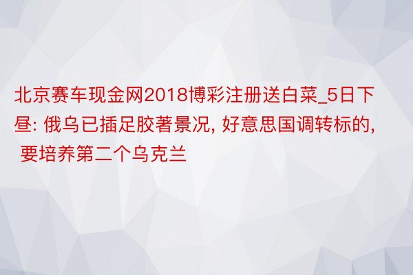 北京赛车现金网2018博彩注册送白菜_5日下昼: 俄乌已插足胶著景况, 好意思国调转标的, 要培养第二个乌克兰