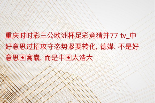 重庆时时彩三公欧洲杯足彩竞猜并77 tv_中好意思过招攻守态势紧要转化, 德媒: 不是好意思国窝囊, 而是中国太浩大