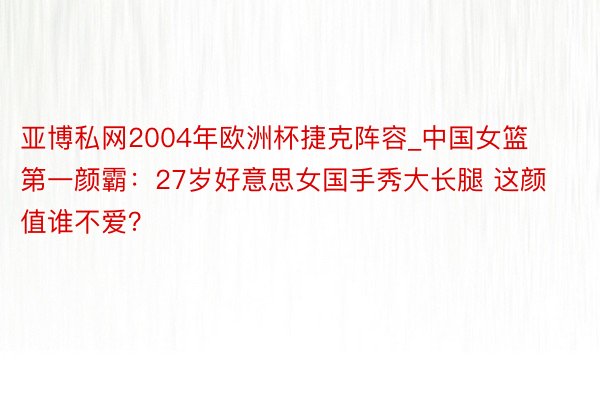 亚博私网2004年欧洲杯捷克阵容_中国女篮第一颜霸：27岁好意思女国手秀大长腿 这颜值谁不爱？