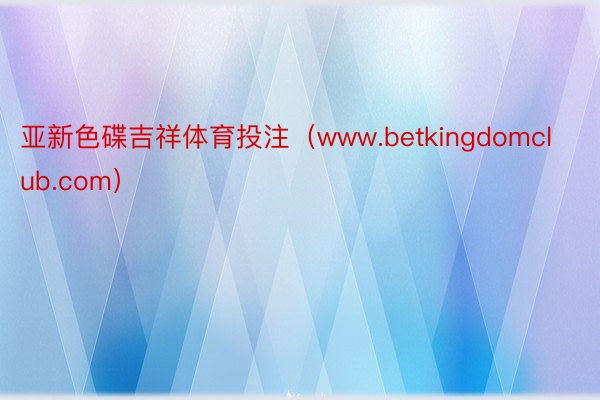 亚新色碟吉祥体育投注（www.betkingdomclub.com）