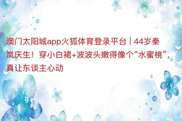 澳门太阳城app火狐体育登录平台 | 44岁秦岚庆生！穿小白裙+波波头嫩得像个“水蜜桃”，真让东谈主心动