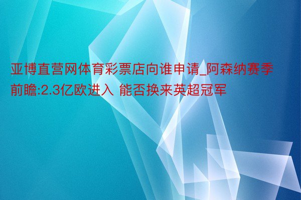 亚博直营网体育彩票店向谁申请_阿森纳赛季前瞻:2.3亿欧进入 能否换来英超冠军