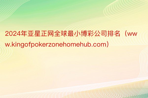 2024年亚星正网全球最小博彩公司排名（www.kingofpokerzonehomehub.com）