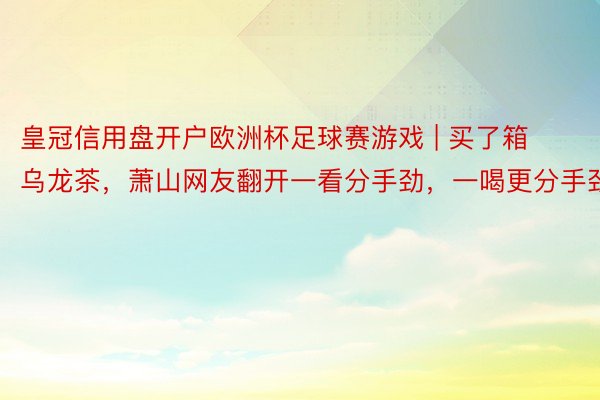 皇冠信用盘开户欧洲杯足球赛游戏 | 买了箱乌龙茶，萧山网友翻开一看分手劲，一喝更分手劲