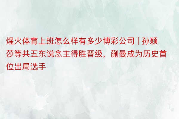 煋火体育上班怎么样有多少博彩公司 | 孙颖莎等共五东说念主得胜晋级，蒯曼成为历史首位出局选手