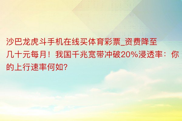 沙巴龙虎斗手机在线买体育彩票_资费降至几十元每月！我国千兆宽带冲破20%浸透率：你的上行速率何如？