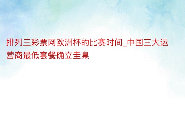 排列三彩票网欧洲杯的比赛时间_中国三大运营商最低套餐确立圭臬