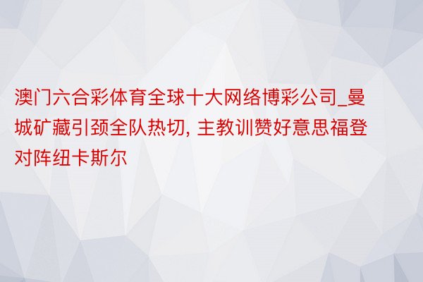 澳门六合彩体育全球十大网络博彩公司_曼城矿藏引颈全队热切, 主教训赞好意思福登对阵纽卡斯尔