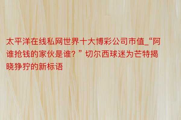 太平洋在线私网世界十大博彩公司市值_“阿谁抢钱的家伙是谁? ” 切尔西球迷为芒特揭晓狰狞的新标语