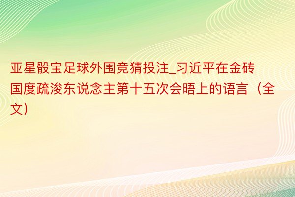 亚星骰宝足球外围竞猜投注_习近平在金砖国度疏浚东说念主第十五次会晤上的语言（全文）