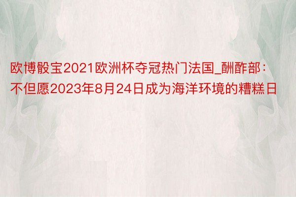 欧博骰宝2021欧洲杯夺冠热门法国_酬酢部：不但愿2023年8月24日成为海洋环境的糟糕日