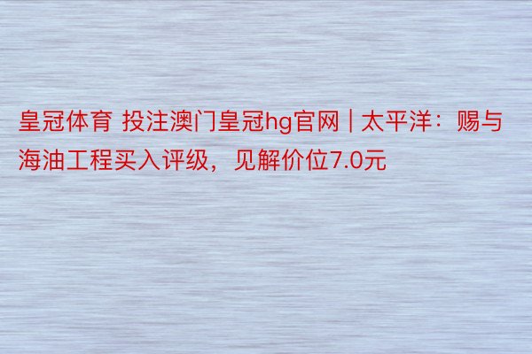 皇冠体育 投注澳门皇冠hg官网 | 太平洋：赐与海油工程买入评级，见解价位7.0元