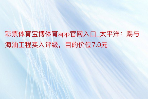 彩票体育宝博体育app官网入口_太平洋：赐与海油工程买入评级，目的价位7.0元