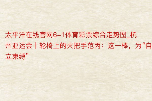 太平洋在线官网6+1体育彩票综合走势图_杭州亚运会｜轮椅上的火把手范丙：这一棒，为“自立束缚”