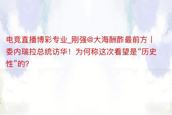 电竞直播博彩专业_刚强@大海酬酢最前方丨委内瑞拉总统访华！为何称这次看望是“历史性”的？