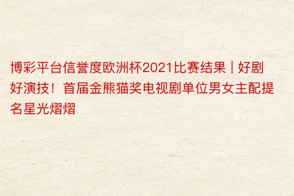 博彩平台信誉度欧洲杯2021比赛结果 | 好剧好演技！首届金熊猫奖电视剧单位男女主配提名星光熠熠