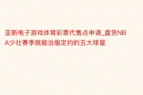 亚新电子游戏体育彩票代售点申请_盘货NBA少壮赛季就能治服定约的五大球星