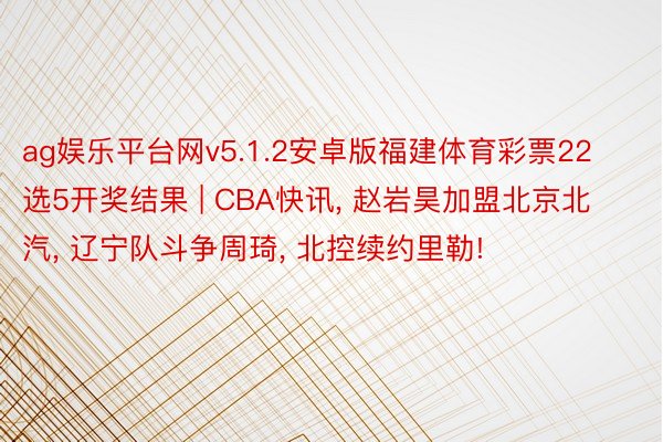 ag娱乐平台网v5.1.2安卓版福建体育彩票22选5开奖结果 | CBA快讯, 赵岩昊加盟北京北汽, 辽宁队斗争周琦, 北控续约里勒!