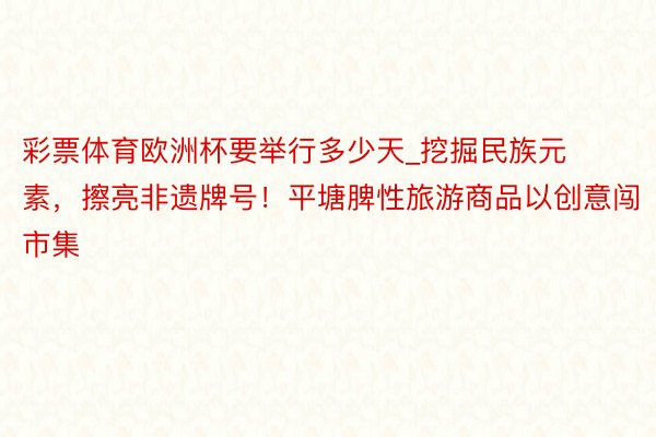 彩票体育欧洲杯要举行多少天_挖掘民族元素，擦亮非遗牌号！平塘脾性旅游商品以创意闯市集