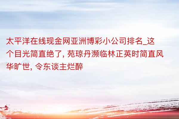 太平洋在线现金网亚洲博彩小公司排名_这个目光简直绝了, 苑琼丹濒临林正英时简直风华旷世, 令东谈主烂醉