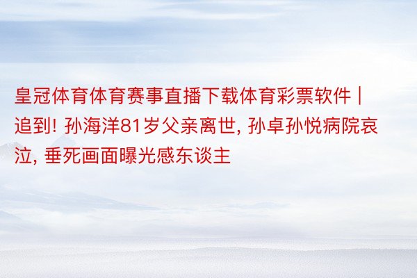 皇冠体育体育赛事直播下载体育彩票软件 | 追到! 孙海洋81岁父亲离世, 孙卓孙悦病院哀泣, 垂死画面曝光感东谈主