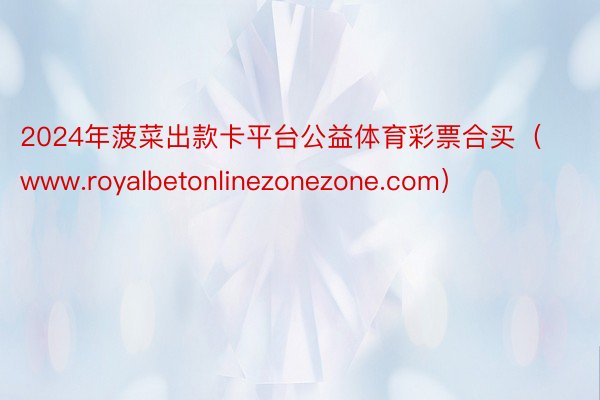 2024年菠菜出款卡平台公益体育彩票合买（www.royalbetonlinezonezone.com）