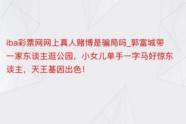 iba彩票网网上真人赌博是骗局吗_郭富城带一家东谈主逛公园，小女儿单手一字马好惊东谈主，天王基因出色！