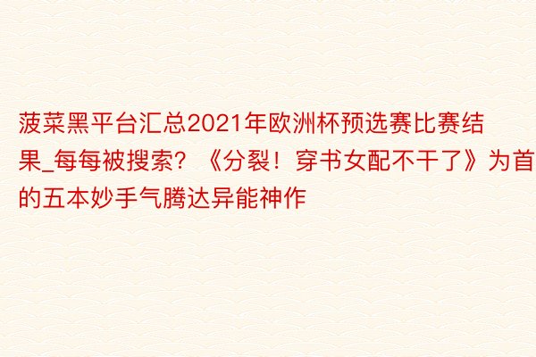 菠菜黑平台汇总2021年欧洲杯预选赛比赛结果_每每被搜索？《分裂！穿书女配不干了》为首的五本妙手气腾达异能神作