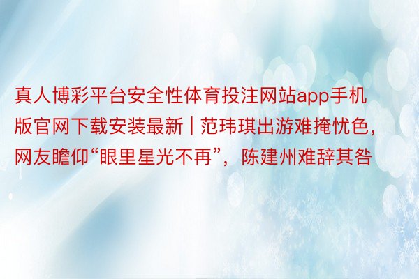 真人博彩平台安全性体育投注网站app手机版官网下载安装最新 | 范玮琪出游难掩忧色，网友瞻仰“眼里星光不再”，陈建州难辞其咎