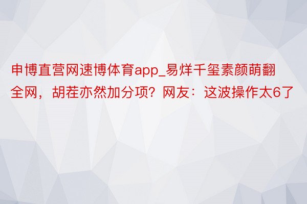 申博直营网速博体育app_易烊千玺素颜萌翻全网，胡茬亦然加分项？网友：这波操作太6了