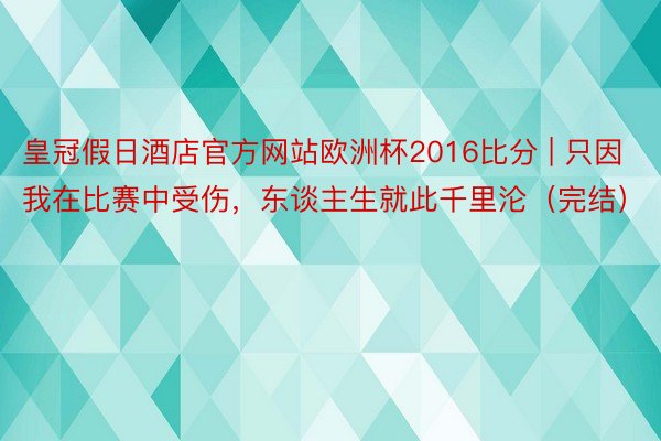 皇冠假日酒店官方网站欧洲杯2016比分 | 只因我在比赛中受伤，东谈主生就此千里沦（完结）