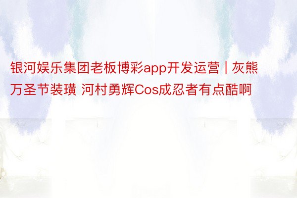 银河娱乐集团老板博彩app开发运营 | 灰熊万圣节装璜 河村勇辉Cos成忍者有点酷啊