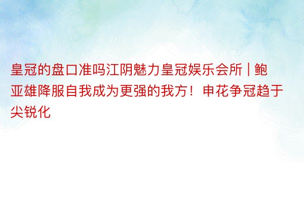 皇冠的盘口准吗江阴魅力皇冠娱乐会所 | 鲍亚雄降服自我成为更强的我方！申花争冠趋于尖锐化