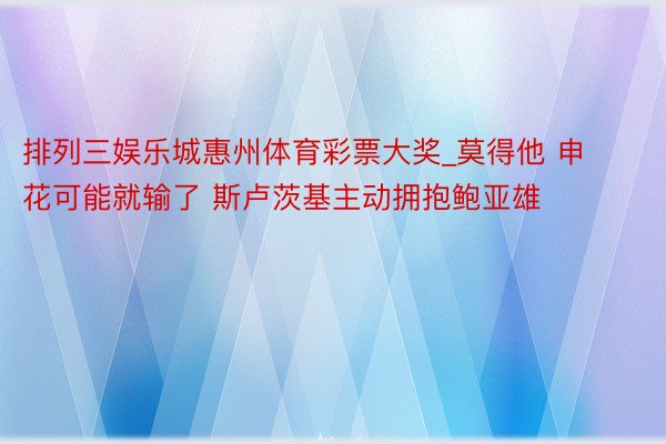 排列三娱乐城惠州体育彩票大奖_莫得他 申花可能就输了 斯卢茨基主动拥抱鲍亚雄