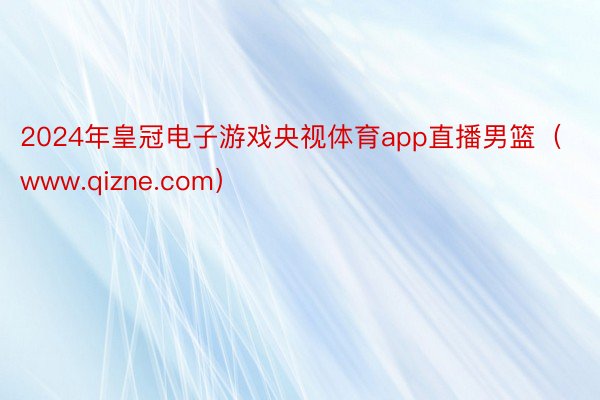 2024年皇冠电子游戏央视体育app直播男篮（www.qizne.com）