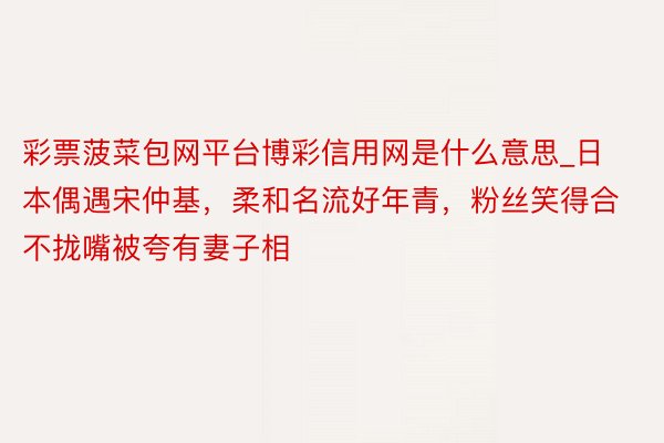 彩票菠菜包网平台博彩信用网是什么意思_日本偶遇宋仲基，柔和名流好年青，粉丝笑得合不拢嘴被夸有妻子相